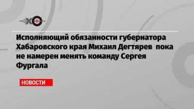 Сергей Фургал - Михаил Дегтярев - Исполняющий обязанности губернатора Хабаровского края Михаил Дегтярев пока не намерен менять команду Сергея Фургала - echo.msk.ru - Хабаровский край