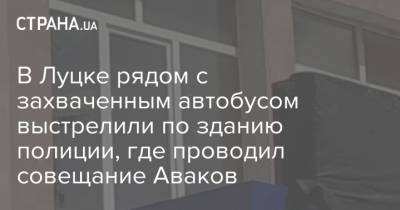 Арсен Аваков - В Луцке рядом с захваченным автобусом выстрелили по зданию полиции, где проводил совещание Аваков - strana.ua - Луцк