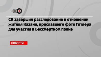 Светлана Петренко - Елена Ямпольская - СК завершил расследование в отношении жителя Казани, приславшего фото Гитлера для участия в Бессмертном полке - echo.msk.ru - Казань