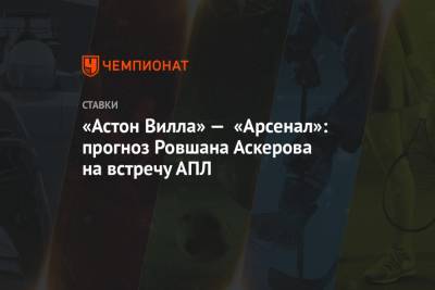 Ровшан Аскеров - «Астон Вилла» — «Арсенал»: прогноз Ровшана Аскерова на встречу АПЛ - championat.com