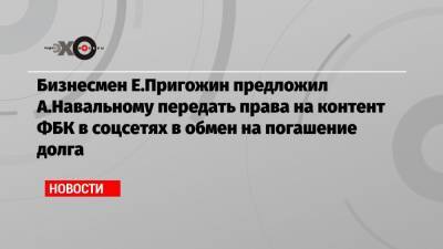 Алексей Навальный - Евгений Пригожин - Бизнесмен Е.Пригожин предложил А.Навальному передать права на контент ФБК в соцсетях в обмен на погашение долга - echo.msk.ru