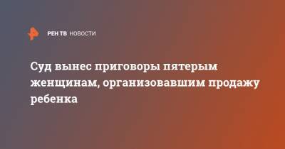 Суд вынес приговоры пятерым женщинам, организовавшим продажу ребенка - ren.tv - Россия - респ. Дагестан - Избербаш