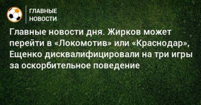 Главные новости дня. Жирков может перейти в «Локомотив» или «Краснодар», Ещенко дисквалифицировали на три игры за оскорбительное поведение - bombardir.ru - Краснодар