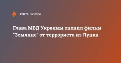 Арсен Аваков - Глава МВД Украины оценил фильм "Земляне" от террориста из Луцка - ren.tv - Украина - Луцк