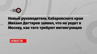 Михаил Дегтярев - Новый руководитель Хабаровского края Михаил Дегтярев заявил, что не уедет в Москву, как того требуют митингующие - echo.msk.ru - Хабаровский край