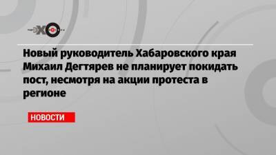 Михаил Дегтярев - Новый руководитель Хабаровского края Михаил Дегтярев не планирует покидать пост, несмотря на акции протеста в регионе - echo.msk.ru - Хабаровский край