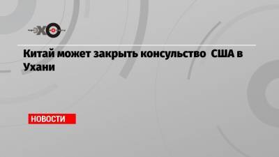 Китай может закрыть консульство США в Ухани - echo.msk.ru - Китай - США - Вашингтон - Ухань