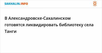 В Александровске-Сахалинском готовятся ликвидировать библиотеку села Танги - sakhalin.info - Сахалинск