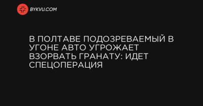 В Полтаве подозреваемый в угоне авто угрожает взорвать гранату: идет спецоперация - bykvu.com - Полтавская обл. - Полтава