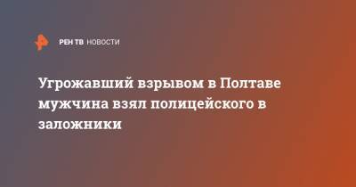 Угрожавший взрывом в Полтаве мужчина взял полицейского в заложники - ren.tv - Украина - Луцк - Полтава