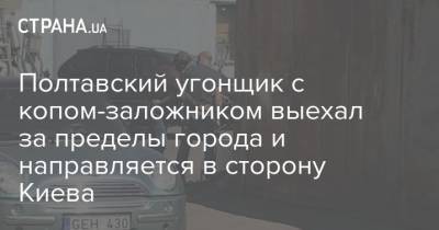 Полтавский угонщик с копом-заложником выехал за пределы города и направляется в сторону Киева - strana.ua - Киев - Полтава