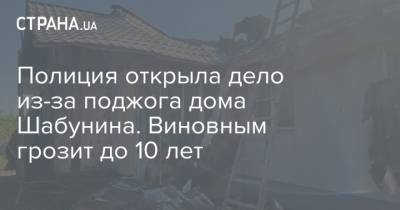 Виталий Шабунин - Полиция открыла дело из-за поджога дома Шабунина. Виновным грозит до 10 лет - strana.ua - Украина