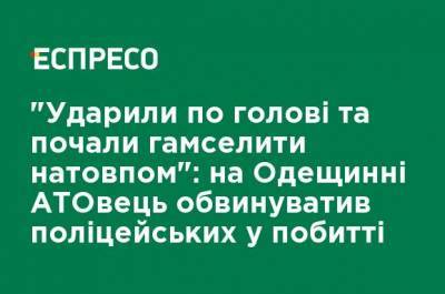 "Ударили по голове и начали бить толпой": на Одещинни АТОшник обвинил полицейских в избиении - ru.espreso.tv