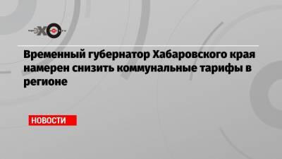 Михаил Дегтярев - Временный губернатор Хабаровского края намерен снизить коммунальные тарифы в регионе - echo.msk.ru - Россия - Хабаровский край