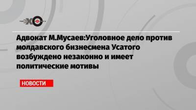 Мурад Мусаев - Ренато Усатый - Адвокат М.Мусаев:Уголовное дело против молдавского бизнесмена Усатого возбуждено незаконно и имеет политические мотивы - echo.msk.ru - Россия - Молдавия