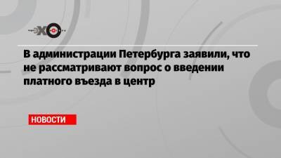 Андрей Левакин - В администрации Петербурга заявили, что не рассматривают вопрос о введении платного въезда в центр - echo.msk.ru - Петербурга