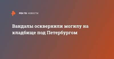 Вандалы осквернили могилу на кладбище под Петербургом - ren.tv - Ленинградская обл. - Санкт-Петербург - Челябинская обл. - Миасс - район Гатчинский - Новый Свет