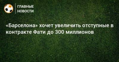 Анс Фати - «Барселона» хочет увеличить отступные в контракте Фати до 300 миллионов - bombardir.ru