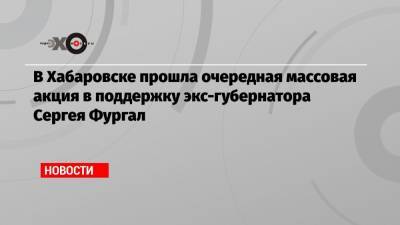 Сергей Фургал - Михаил Дегтярев - В Хабаровске прошла очередная массовая акция в поддержку экс-губернатора Сергея Фургал - echo.msk.ru - Хабаровск - Владивосток