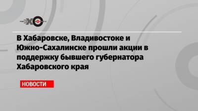 Сергей Фургал - Михаил Дегтярев - В Хабаровске, Владивостоке и Южно-Сахалинске прошли акции в поддержку бывшего губернатора Хабаровского края - echo.msk.ru - Хабаровский край - Хабаровск - Владивосток - Южно-Сахалинск