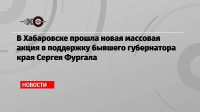 Сергей Фургал - Михаил Дегтярев - В Хабаровске прошла новая массовая акция в поддержку бывшего губернатора края Сергея Фургала - echo.msk.ru - Россия - Хабаровск