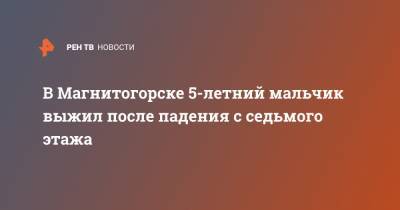 В Магнитогорске 5-летний мальчик выжил после падения с седьмого этажа - ren.tv - Магнитогорск