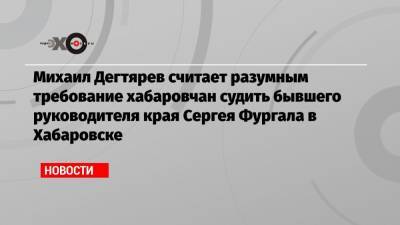 Сергей Фургал - Михаил Дегтярев - Михаил Дегтярев считает разумным требование хабаровчан судить бывшего руководителя края Сергея Фургала в Хабаровске - echo.msk.ru - Хабаровский край - Хабаровск