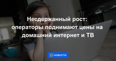 Несдержанный рост: операторы поднимают цены на домашний интернет и ТВ - news.mail.ru