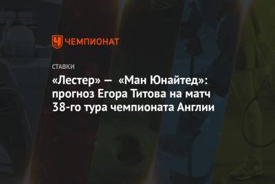 Егор Титов - «Лестер» — «Ман Юнайтед»: прогноз Егора Титова на матч 38-го тура чемпионата Англии - championat.com - Россия - Англия