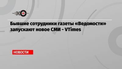 Андрей Шмаров - Бывшие сотрудники газеты «Ведомости» запускают новое СМИ — VTimes - echo.msk.ru