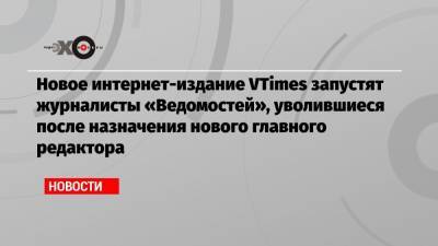Новое интернет-издание VTimes запустят журналисты «Ведомостей», уволившиеся после назначения нового главного редактора - echo.msk.ru