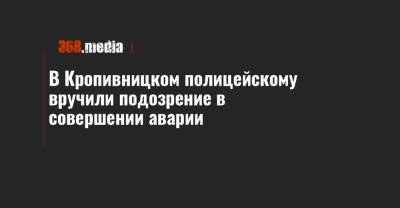 В Кропивницком полицейскому вручили подозрение в совершении аварии - 368.media - Кировоградская обл.