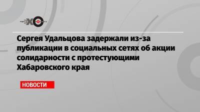 Сергей Фургал - Геннадий Зюганов - Сергей Удальцов - Сергея Удальцова задержали из-за публикации в социальных сетях об акции солидарности с протестующими Хабаровского края - echo.msk.ru - Россия - Московская обл. - Хабаровский край