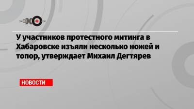 Сергей Фургал - Михаил Дегтярев - У участников протестного митинга в Хабаровске изъяли несколько ножей и топор, утверждает Михаил Дегтярев - echo.msk.ru - Россия - Хабаровск