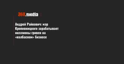 Андрей Райкович - Андрей Райкович: мэр Кропивницкого зарабатывает миллионы гривен на «колбасном» бизнесе - 368.media - Кировоградская обл. - Кировоград