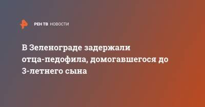 В Зеленограде задержали отца-педофила, домогавшегося до 3-летнего сына - ren.tv - Зеленоград