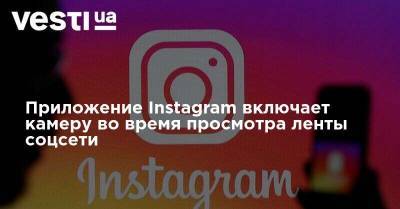 Приложение Instagram включает камеру во время просмотра ленты соцсети - vesti.ua