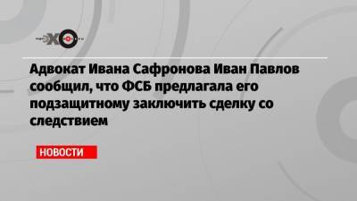 Иван Павлов - Иван Сафронов - Адвокат Ивана Сафронова Иван Павлов сообщил, что ФСБ предлагала его подзащитному заключить сделку со следствием - echo.msk.ru