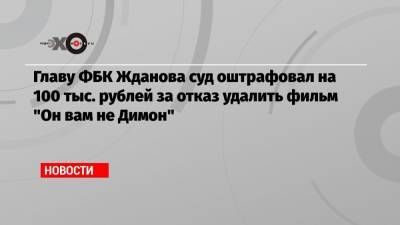 Иван Жданов - Главу ФБК Жданова суд оштрафовал на 100 тыс. рублей за отказ удалить фильм «Он вам не Димон» - echo.msk.ru