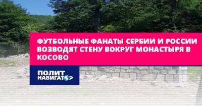 Футбольные фанаты Сербии и России возводят стену вокруг монастыря... - politnavigator.net - Россия - Сербия - Белград - Косово