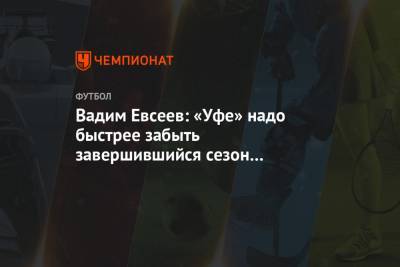 Вадим Евсеев - Вадим Евсеев: «Уфе» надо быстрее забыть завершившийся сезон и войти мыслями в новый - championat.com - Уфа