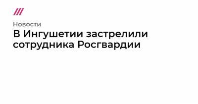 В Ингушетии застрелили сотрудника Росгвардии - tvrain.ru - респ. Ингушетия - район Назрановский
