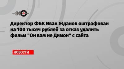 Иван Жданов - Директор ФБК Иван Жданов оштрафован на 100 тысяч рублей за отказ удалить фильм «Он вам не Димон» с сайта - echo.msk.ru