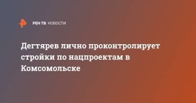 Михаил Дегтярев - Дегтярев лично проконтролирует стройки по нацпроектам в Комсомольске - ren.tv - Хабаровский край - Комсомольск