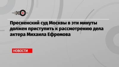 Михаил Ефремов - Эльман Пашаев - Пресненский суд Москвы в эти минуты должен приступить к рассмотрению дела актера Михаила Ефремова - echo.msk.ru