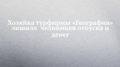 Хозяйка турфирмы «География» лишила челнинцев отпуска и денег - chelny-izvest.ru - Россия