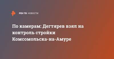 Михаил Дегтярев - По камерам: Дегтярев взял на контроль стройки Комсомольска-на-Амуре - ren.tv - Хабаровский край - Павловск