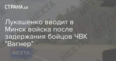 Лукашенко вводит в Минск войска после задержания бойцов ЧВК "Вагнер" - strana.ua - Минск
