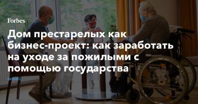 Дом престарелых как бизнес-проект: как заработать на уходе за пожилыми с помощью государства - forbes.ru