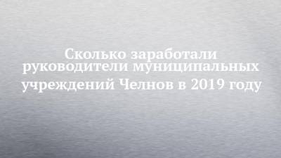 Сколько заработали руководители муниципальных учреждений Челнов в 2019 году - chelny-izvest.ru